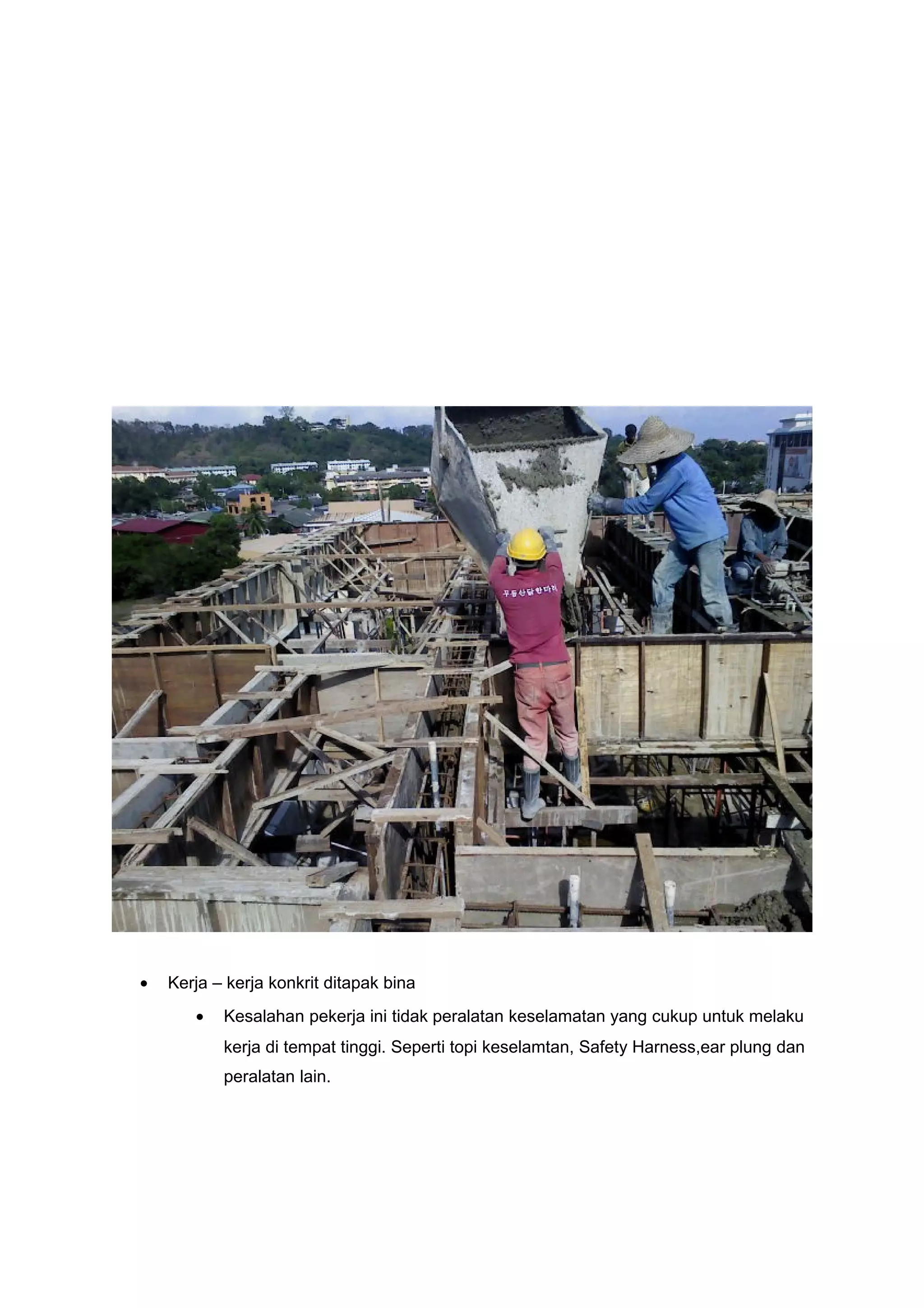 •   Kerja – kerja konkrit ditapak bina
       •   Kesalahan pekerja ini tidak peralatan keselamatan yang cukup untuk melaku
           kerja di tempat tinggi. Seperti topi keselamtan, Safety Harness,ear plung dan
           peralatan lain.
 