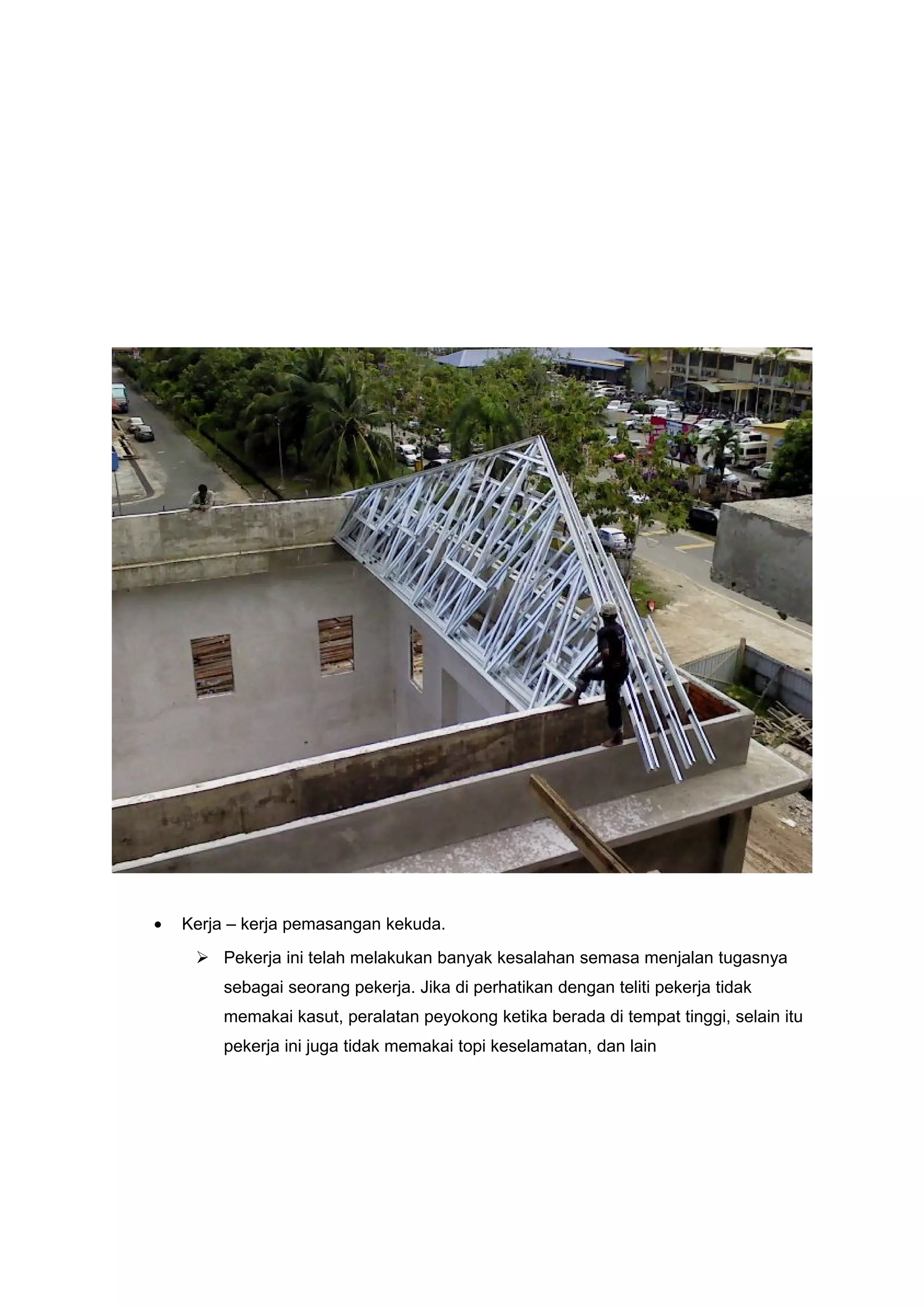 •   Kerja – kerja pemasangan kekuda.
      Pekerja ini telah melakukan banyak kesalahan semasa menjalan tugasnya
         sebagai seorang pekerja. Jika di perhatikan dengan teliti pekerja tidak
         memakai kasut, peralatan peyokong ketika berada di tempat tinggi, selain itu
         pekerja ini juga tidak memakai topi keselamatan, dan lain
 