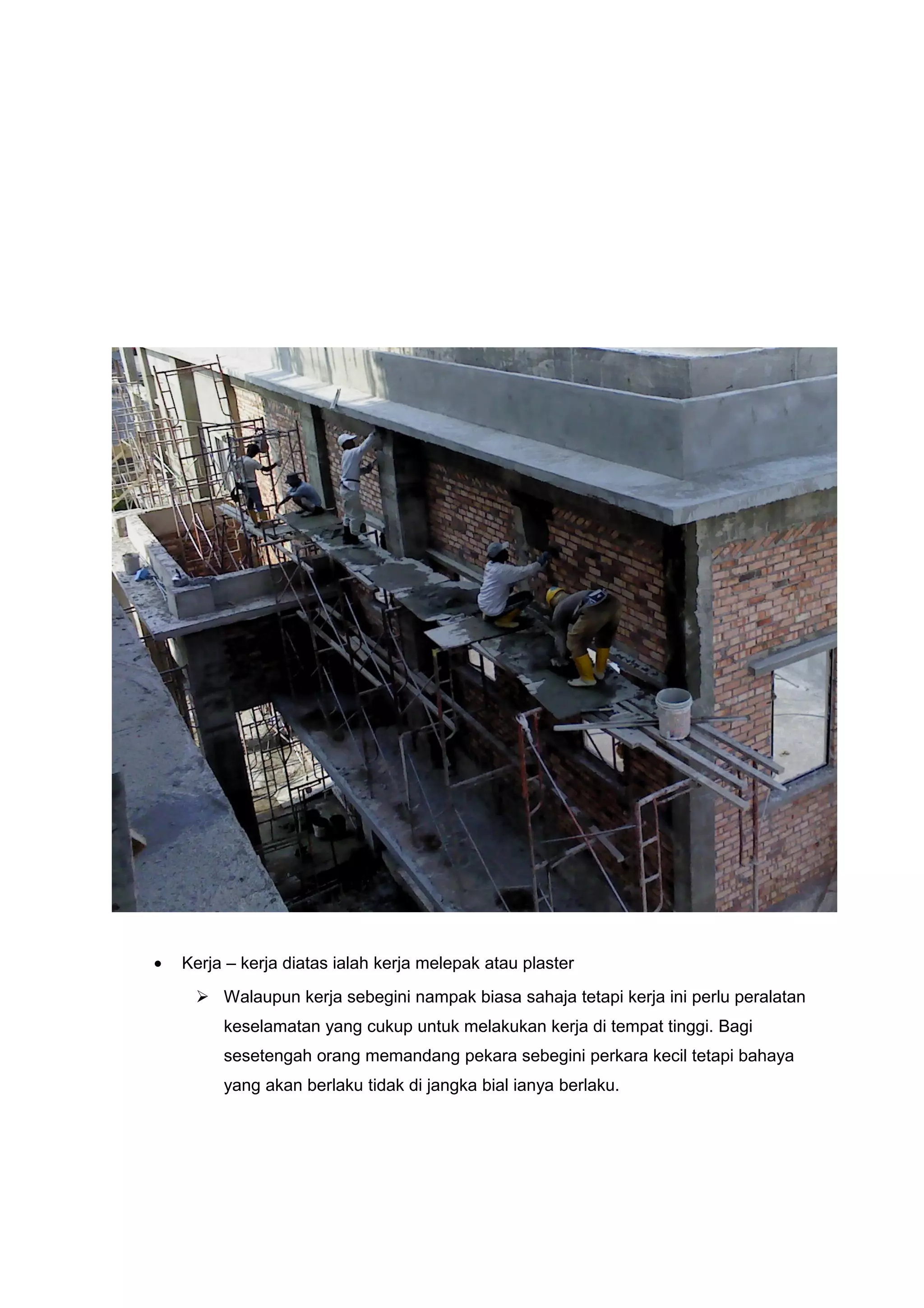 •   Kerja – kerja diatas ialah kerja melepak atau plaster
      Walaupun kerja sebegini nampak biasa sahaja tetapi kerja ini perlu peralatan
         keselamatan yang cukup untuk melakukan kerja di tempat tinggi. Bagi
         sesetengah orang memandang pekara sebegini perkara kecil tetapi bahaya
         yang akan berlaku tidak di jangka bial ianya berlaku.
 