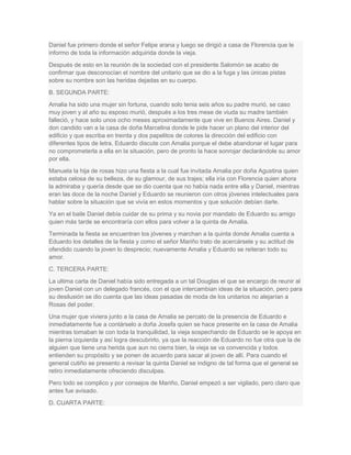 Daniel fue primero donde el señor Felipe arana y luego se dirigió a casa de Florencia que le
informo de toda la información adquirida donde la vieja.
Después de esto en la reunión de la sociedad con el presidente Salomón se acabo de
confirmar que desconocían el nombre del unitario que se dio a la fuga y las únicas pistas
sobre su nombre son las heridas dejadas en su cuerpo.
B. SEGUNDA PARTE:
Amalia ha sido una mujer sin fortuna, cuando solo tenia seis años su padre murió, se caso
muy joven y al año su esposo murió, después a los tres mese de viuda su madre también
falleció, y hace solo unos ocho meses aproximadamente que vive en Buenos Aires. Daniel y
don candido van a la casa de doña Marcelina donde le pide hacer un plano del interior del
edificio y que escriba en treinta y dos papelitos de colores la dirección del edificio con
diferentes tipos de letra. Eduardo discute con Amalia porque el debe abandonar el lugar para
no comprometerla a ella en la situación, pero de pronto la hace sonrojar declarándole su amor
por ella.
Manuela la hija de rosas hizo una fiesta a la cual fue invitada Amalia por doña Agustina quien
estaba celosa de su belleza, de su glamour, de sus trajes; ella iría con Florencia quien ahora
la admiraba y quería desde que se dio cuenta que no había nada entre ella y Daniel, mientras
eran las doce de la noche Daniel y Eduardo se reunieron con otros jóvenes intelectuales para
hablar sobre la situación que se vivía en estos momentos y que solución debían darle.
Ya en el baile Daniel debía cuidar de su prima y su novia por mandato de Eduardo su amigo
quien más tarde se encontraría con ellos para volver a la quinta de Amalia.
Terminada la fiesta se encuentran los jóvenes y marchan a la quinta donde Amalia cuenta a
Eduardo los detalles de la fiesta y como el señor Mariño trato de acercársele y su actitud de
ofendido cuando la joven lo desprecio; nuevamente Amalia y Eduardo se reiteran todo su
amor.
C. TERCERA PARTE:
La ultima carta de Daniel había sido entregada a un tal Douglas el que se encargo de reunir al
joven Daniel con un delegado francés, con el que intercambian ideas de la situación, pero para
su desilusión se dio cuenta que las ideas pasadas de moda de los unitarios no alejarían a
Rosas del poder.
Una mujer que viviera junto a la casa de Amalia se percato de la presencia de Eduardo e
inmediatamente fue a contárselo a doña Josefa quien se hace presente en la casa de Amalia
mientras tomaban te con toda la tranquilidad, la vieja sospechando de Eduardo se le apoya en
la pierna izquierda y así logra descubrirlo, ya que la reacción de Eduardo no fue otra que la de
alguien que tiene una herida que aun no cierra bien, la vieja se va convencida y todos
entienden su propósito y se ponen de acuerdo para sacar al joven de allí. Para cuando el
general cutiño se presento a revisar la quinta Daniel se indigno de tal forma que el general se
retiro inmediatamente ofreciendo disculpas.
Pero todo se complico y por consejos de Mariño, Daniel empezó a ser vigilado, pero claro que
antes fue avisado.
D. CUARTA PARTE:
 