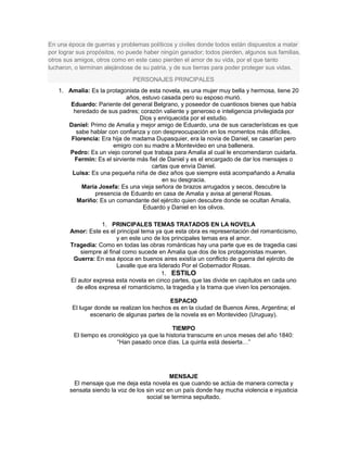 En una época de guerras y problemas políticos y civiles donde todos están dispuestos a matar
por lograr sus propósitos, no puede haber ningún ganador; todos pierden, algunos sus familias,
otros sus amigos, otros como en este caso pierden el amor de su vida, por el que tanto
lucharon, o terminan alejándose de su patria, y de sus tierras para poder proteger sus vidas.
PERSONAJES PRINCIPALES
1. Amalia: Es la protagonista de esta novela, es una mujer muy bella y hermosa, tiene 20
años, estuvo casada pero su esposo murió.
Eduardo: Pariente del general Belgrano, y poseedor de cuantiosos bienes que había
heredado de sus padres; corazón valiente y generoso e inteligencia privilegiada por
Dios y enriquecida por el estudio.
Daniel: Primo de Amalia y mejor amigo de Eduardo, una de sus características es que
sabe hablar con confianza y con despreocupación en los momentos más difíciles.
Florencia: Era hija de madama Dupasquier, era la novia de Daniel, se casarían pero
emigro con su madre a Montevideo en una ballenera.
Pedro: Es un viejo coronel que trabaja para Amalia al cual le encomendaron cuidarla.
Fermín: Es el sirviente más fiel de Daniel y es el encargado de dar los mensajes o
cartas que envía Daniel.
Luisa: Es una pequeña niña de diez años que siempre está acompañando a Amalia
en su desgracia.
María Josefa: Es una vieja señora de brazos arrugados y secos, descubre la
presencia de Eduardo en casa de Amalia y avisa al general Rosas.
Mariño: Es un comandante del ejército quien descubre donde se ocultan Amalia,
Eduardo y Daniel en los olivos.
1. PRINCIPALES TEMAS TRATADOS EN LA NOVELA
Amor: Este es el principal tema ya que esta obra es representación del romanticismo,
y en este uno de los principales temas era el amor.
Tragedia: Como en todas las obras románticas hay una parte que es de tragedia casi
siempre al final como sucede en Amalia que dos de los protagonistas mueren.
Guerra: En esa época en buenos aires existía un conflicto de guerra del ejército de
Lavalle que era liderado Por el Gobernador Rosas.
1. ESTILO
El autor expresa esta novela en cinco partes, que las divide en capítulos en cada uno
de ellos expresa el romanticismo, la tragedia y la trama que viven los personajes.
ESPACIO
El lugar donde se realizan los hechos es en la ciudad de Buenos Aires, Argentina; el
escenario de algunas partes de la novela es en Montevideo (Uruguay).
TIEMPO
El tiempo es cronológico ya que la historia transcurre en unos meses del año 1840:
“Han pasado once días. La quinta está desierta…”
MENSAJE
El mensaje que me deja esta novela es que cuando se actúa de manera correcta y
sensata siendo la voz de los sin voz en un país donde hay mucha violencia e injusticia
social se termina sepultado.
 