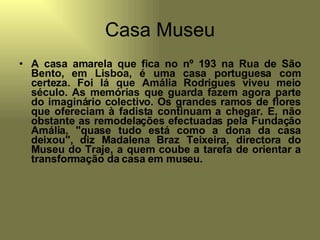 Casa Museu A casa amarela que fica no nº 193 na Rua de São Bento, em Lisboa, é uma casa portuguesa com certeza. Foi lá que Amália Rodrigues viveu meio século. As memórias que guarda fazem agora parte do imaginário colectivo. Os grandes ramos de flores que ofereciam à fadista continuam a chegar. E, não obstante as remodelações efectuadas pela Fundação Amália, "quase tudo está como a dona da casa deixou", diz Madalena Braz Teixeira, directora do Museu do Traje, a quem coube a tarefa de orientar a transformação da casa em museu. 