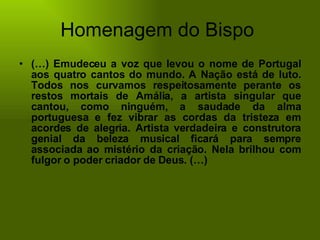 Homenagem do Bispo  (…) Emudeceu a voz que levou o nome de Portugal aos quatro cantos do mundo. A Nação está de luto. Todos nos curvamos respeitosamente perante os restos mortais de Amália, a artista singular que cantou, como ninguém, a saudade da alma portuguesa e fez vibrar as cordas da tristeza em acordes de alegria. Artista verdadeira e construtora genial da beleza musical ficará para sempre associada ao mistério da criação. Nela brilhou com fulgor o poder criador de Deus. (…)  