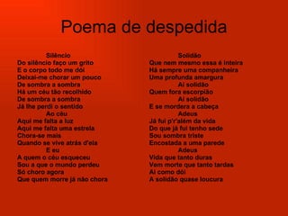 Poema de despedida Silêncio  Do silêncio faço um grito  E o corpo todo me dói  Deixai-me chorar um pouco  De sombra a sombra  Há um céu tão recolhido  De sombra a sombra  Já lhe perdi o sentido  Ao céu  Aqui me falta a luz  Aqui me falta uma estrela  Chora-se mais  Quando se vive atrás d'ela  E eu  A quem o céu esqueceu  Sou a que o mundo perdeu  Só choro agora  Que quem morre já não chora  Solidão  Que nem mesmo essa é inteira  Há sempre uma companheira  Uma profunda amargura  Ai solidão  Quem fora escorpião  Ai solidão  E se mordera a cabeça  Adeus  Já fui p'r'além da vida  Do que já fui tenho sede  Sou sombra triste  Encostada a uma parede  Adeus  Vida que tanto duras  Vem morte que tanto tardas  Ai como dói  A solidão quase loucura   