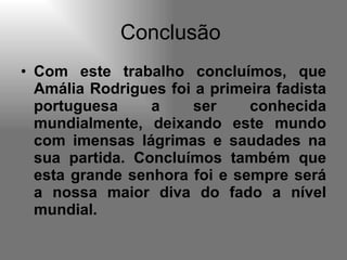 Conclusão  Com este trabalho concluímos, que Amália Rodrigues foi a primeira fadista portuguesa a ser conhecida mundialmente, deixando este mundo com imensas lágrimas e saudades na sua partida. Concluímos também que esta grande senhora foi e sempre será a nossa maior diva do fado a nível mundial.  