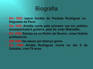 Biografia Em 1920  nasce Amália da Piedade Rodrigues na  freguesia da Pena. Em 1935  Amália canta pela primeira vez em público acompanhada à guitarra, pelo tio João Rebordão. Em 1939  Estreia-se no Retiro da Severa, como fadista profissional. EM 1996  faz pausa por doença grave. Em 1999  Amália Rodrigues morre no dia 6 de Outubro, com 79 anos .  