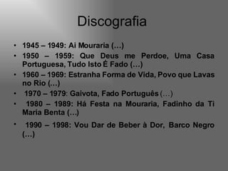 Discografia  1945 – 1949: Ai Mouraria (…)   1950 – 1959: Que Deus me Perdoe, Uma Casa Portuguesa, Tudo Isto É Fado (…) 1960 – 1969: Estranha Forma de Vida, Povo que Lavas no Rio (…) 1970 – 1979 :  Gaivota, Fado Português  (…) 1980 – 1989: Há Festa na Mouraria, Fadinho da Ti Maria Benta (…) 1990 – 1998: Vou Dar de Beber à Dor,   Barco Negro (…)   