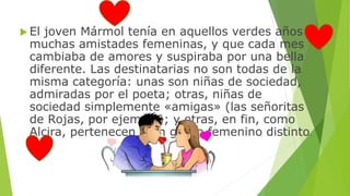 El joven Mármol tenía en aquellos verdes años 
muchas amistades femeninas, y que cada mes 
cambiaba de amores y suspiraba por una bella 
diferente. Las destinatarias no son todas de la 
misma categoría: unas son niñas de sociedad, 
admiradas por el poeta; otras, niñas de 
sociedad simplemente «amigas» (las señoritas 
de Rojas, por ejemplo); y otras, en fin, como 
Alcira, pertenecen a un grupo femenino distinto. 
 