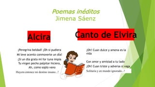Poemas inéditos 
Jimena Sáenz 
Alcira Canto de Elvira 
¡Peregrina beldad! ¡Oh si pudiera 
Mi leve acento conmoverte un día! 
¡Si un día grata mi for tuna impía 
Tu virgen pecho palpitar hiciera, 
Ah, como soplo vano 
Huyera entonce mi destino insano...! 
¡Oh! Cuan dulce y amena es la 
vida 
Con amor y amistad a tu lado 
¡Oh! Cuan triste y adversa si vaga 
Solitaria y en mundo ignorado...! 
 