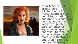  Y en 1850 dio a la 
prensa otro 
folleto, Manuela 
Rosas, sobre la hija 
del dictador: Mármol 
analizaba su condición 
de mediadora entre 
Rosas y el pueblo, 
para lamentar el 
egoísmo con que su 
padre la utilizaba, así 
como la degradación 
moral y la frustración 
que la sumisión a la 
política del tirano 
determinaba en su 
 