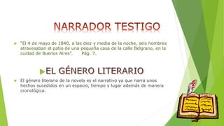  “El 4 de mayo de 1840, a las diez y media de la noche, seis hombres 
atravesaban el patio de una pequeña casa de la calle Belgrano, en la 
cuidad de Buenos Aires”. Pág. 7. 
 El género literario de la novela es el narrativo ya que narra unos 
hechos sucedidos en un espacio, tiempo y lugar además de manera 
cronológica. 
 