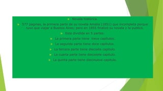  Novela histórica. 
 577 paginas, la primera parte de su novela Amalia (1851) que incompleta porque 
tuvo que viajar a Buenos Aires; pero en 1855 finalizó su novela y la publicó. 
 Esta dividida en 5 partes: 
 La primera parte tiene trece capítulos. 
 La segunda parte tiene doce capítulos. 
 La tercera parte tiene dieciséis capitulo. 
 La cuarta parte tiene diecisiete capitulo. 
 La quinta parte tiene diecinueve capitulo. 
 