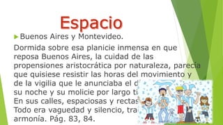 Buenos Aires y Montevideo. 
Dormida sobre esa planicie inmensa en que 
reposa Buenos Aires, la cuidad de las 
propensiones aristocrática por naturaleza, parecía 
que quisiese resistir las horas del movimiento y 
de la vigilia que le anunciaba el día, y conservar 
su noche y su molicie por largo tiempo todavía. 
En sus calles, espaciosas y rectas, se escondía…. 
Todo era vaguedad y silencio, tranquilidad y 
armonía. Pág. 83, 84. 
 