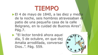  El 4 de mayo de 1840, a las diez y media 
de la noche, seis hombres atravesaban el 
patio de una pequeña casa de la calle 
Belgrano, en la cuidad de Buenos Aires”. 
Pág.7. 
 “El lector tendrá ahora aquel lindísimo 
día, 5 de octubre, en que dejamos a 
Amalia arrodillada, conversando con 
Dios..”. Pág. 559. 
 
