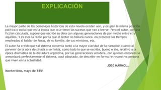 EXPLICACIÓN 
La mayor parte de los personajes históricos de esta novela existen aún, y ocupan la misma posición 
política o social que en la época que ocurrieron los sucesos que van a leerse. Pero el autor, por una 
ficción calculada, supone que escribe su obra con algunas generaciones de por medio entre él y 
aquéllos. Y es esta la razón por la que el lector no hallará nunca en presente los tiempos 
empleados al hablar de Rosas, de su familia, de sus ministros, etc. 
El autor ha creído que tal sistema convenía tanto a la mayor claridad de la narración cuanto al 
porvenir de la obra destinada a ser leída, como todo lo que se escriba, bueno o alo, relativo a la 
época dramática de la dictadura argentina, por las generaciones venidera, con quienes entonces se 
armonizará perfectamente el sistema, aquí adoptado, de describir en forma retrospectiva persona 
que viven en la actualidad. 
JOSÉ MÁRMOL.. 
Montevideo, mayo de 1851 
 