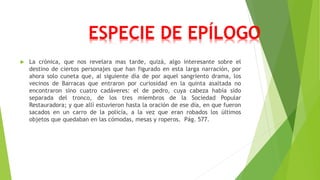ESPECIE DE EPÍLOGO 
 La crónica, que nos revelara mas tarde, quizá, algo interesante sobre el 
destino de ciertos personajes que han figurado en esta larga narración, por 
ahora solo cuneta que, al siguiente día de por aquel sangriento drama, los 
vecinos de Barracas que entraron por curiosidad en la quinta asaltada no 
encontraron sino cuatro cadáveres: el de pedro, cuya cabeza había sido 
separada del tronco, de los tres miembros de la Sociedad Popular 
Restauradora; y que allí estuvieron hasta la oración de ese día, en que fueron 
sacados en un carro de la policía, a la vez que eran robados los últimos 
objetos que quedaban en las cómodas, mesas y roperos. Pág. 577. 
 