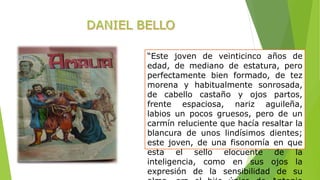 “Este joven de veinticinco años de 
edad, de mediano de estatura, pero 
perfectamente bien formado, de tez 
morena y habitualmente sonrosada, 
de cabello castaño y ojos partos, 
frente espaciosa, nariz aguileña, 
labios un pocos gruesos, pero de un 
carmín reluciente que hacía resaltar la 
blancura de unos lindísimos dientes; 
este joven, de una fisonomía en que 
esta el sello elocuente de la 
inteligencia, como en sus ojos la 
expresión de la sensibilidad de su 
alma, era el hijo único de Antonio 
 