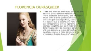  “Y era esta joven de diecisiete a dieciocho años 
de edad, y bella como un rayo del alba…. 
Frente espaciosa e inteligente, ojos límpidos y 
azules como el cielo que los iluminaba, 
coronados por unas cejas finas, arqueadas y 
más oscuras que el cabello; una nariz perfilada, 
casi transparente y con esa ligerísima curvas 
apenas perceptible, que es el mejor distintivo 
de la imaginación y de ingenio; y por ultimo, 
una boca pequeña y rosada como el carmín, 
cuyo labio inferior la hacia parecerse a las 
princesas de la casa de Austria”. pág. 87. 
 