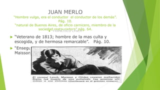 “Hombre vulgo, era el conductor el conductor de los demás”. 
Pág. 10. 
“natural de Buenos Aires, de oficio carnicero, miembro de la 
sociedad restauradora” pág. 64. 
 “Veterano de 1813; hombre de la mas culta y 
escogida, y de hermosa remarcable”. Pág. 10. 
 “Enseguida de él, marchaban Oliden, Riglos y 
Maisson, argentinos todos”. Pág. 10. 
 