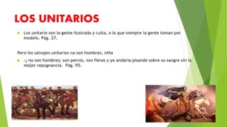 LOS UNITARIOS 
 Los unitario son la gente ilustrada y culta, a la que siempre la gente toman por 
modelo. Pág. 27. 
Pero los salvajes unitarios no son hombres, niña 
 -¿ no son hombres; son perros, son fieras y yo andaría pisando sobre su sangre sin la 
mejor repugnancia. Pág. 95. 
 
