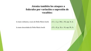 Atenúa también los ataques a 
federales por variación o supresión de 
vocablos: 
la mano ordinaria y sucia de Doña María Josefa (51, t. I, p. 106, r. 30, cap. X, I). 
la mano descuidada de Doña María Josefa (55, t. II, p. 26, r. 18, cap. IX, I). 
 