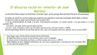 El discurso racial en «Amalia» de José 
Mármol 
Rosalía Cornejo Parriego La dicotomía blanco/negro se manifiesta, en primer lugar, en las prolijas descripciones físicas de los personajes. 
En éstas, se insiste en ciertos rasgos que muestran una conciencia racial muy acentuada. Daniel Bello, el héroe, 
es descrito como un joven «perfectamente bien formado» (37) 
y en su caracterización se alude a su piel, «habitualmente sonrosada», «al cabello castaño, a los ojos pardos y a la nariz 
aguileña» (37). 
«sus manos... delicadas, manos mujeriles puede decirse, 
y su cara... bella, inteligente y sobre cuya sien pálida caían sus lacios y lustrosos cabellos...» (364). 
De otro personaje unitario, se nos dice que es «alto, rubio, nariz aguileña, buen mozo, gallardo, fuerte, varonil» (107). 
fray Viguá, cuyo retrato difiere mucho de los anteriores. 
Se describe como «un mulato de baja estatura, gordo, ancho de espaldas, 
de cabeza enorme, frente plana y estrecha, carrillos carnudos, nariz corta...», (50-1). 
Más adelante se hace también referencia a su «voz ronca y quejumbrosa», «a sus labios de color de hígado» (51) 
y a su «deforme cabeza» (274). 
 