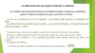 La diferencia entre las mujeres federales y unitarias 
Los ámbitos de las heroínas blancas son ámbitos limpios, luminosos, ordenados, 
según lo indica el contexto en que se presenta a Amalia: 
«La luz es un océano de oro en el espacio... Los prados están risueños y matizados con 
todos 
los colores bajo la luz clarísima que los baña... La luz del sol bañando... el lujo de los tapices 
y de los muebles...» (487). 
Cuando se nos refiere, en cambio, una de las visitas de Florencia a la cuñada 
de Rosas -María Josefa Ezcurra- el narrador señala que «tuvo que recurrir a toda 
la fuerza de su espíritu, y a su pañuelo perfumado, para abrirse camino por entre una 
multitud 
de negras, de mulatas, 
de chinas, de patos, de gallinas, de cuanto animal ha criado Dios...» (84) 
 