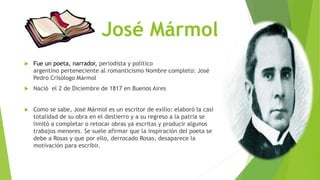José Mármol 
 Fue un poeta, narrador, periodista y político 
argentino perteneciente al romanticismo Nombre completo: José 
Pedro Crisólogo Mármol 
 Nació el 2 de Diciembre de 1817 en Buenos Aires 
 Como se sabe, José Mármol es un escritor de exilio: elaboró la casi 
totalidad de su obra en el destierro y a su regreso a la patria se 
limitó a completar o retocar obras ya escritas y producir algunos 
trabajos menores. Se suele afirmar que la inspiración del poeta se 
debe a Rosas y que por ello, derrocado Rosas, desaparece la 
motivación para escribir. 
 