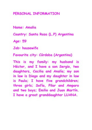 PERSONAL INFORMATION



Name: Amalia

Country: Santa Rosa (L.P) Argentina

Age: 59

Job: housewife

Favourite city: Córdoba (Argentina)

This is my family: my husband is
Héctor, and I have a son Sergio, two
daughters, Cecilia and Analía; my son
in law is Diego and my daughter in law
is Paula; I have five grandchildren;
three girls; Sofía, Pilar and Amparo
and two boys; Emilio and Juan Martín.
I have a great granddaughter LUANA.
 