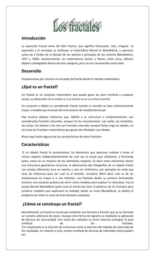Introducción
La expresión fractal viene del latín fractus, que significa fracturado, roto, irregular. La
expresión y el concepto se atribuyen al matemático Benoit B. Mandelbrot, y aparecen
como tal a finales de la década de los setenta y principios de los ochenta (Mandelbrot,
1977 y 1982). Anteriormente, los matemáticos Cantor y Peano, entre otros, definen
objetos catalogables dentro de esta categoría, pero no son reconocidos como tales.
Desarrollo
Empezaremos por conocer el concepto de fractal desde el método matematico:
¿Qué es un fractal?
Un fractal es un conjunto matemático que puede gozar de auto similitud a cualquier
escala, su dimensión no es entera o si es entera no es un entero normal.
Un conjunto u objeto es considerado fractal cuando su tamaño se hace arbitrariamente
mayor a medida que la escala del instrumento de medida disminuye.
Hay muchos objetos ordinarios que, debido a su estructura o comportamiento, son
considerados fractales naturales, aunque no los reconozcamos. Las nubes, las montañas,
las costas, los árboles y los ríos son fractales naturales aunque finitos ergo no ideales; no
así como los fractales matemáticos que gozan de infinidad y son ideales.
Ahora aquí están algunas de las características de estos fractales:
Características
Si un objeto fractal lo aumentamos, los elementos que aparecen vuelven a tener el
mismo aspecto independientemente de cuál sea la escala que utilizamos, y formando
parte, como en un mosaico de los elementos mayores. Es decir estos elementos tienen
una estructura geométrica recursiva. Si observamos dos fotografías de un objeto fractal
con escalas diferentes (una en metros y otra en milímetros, por ejemplo) sin nada que
sirva de referencia para ver cuál es el tamaño, resultaría difícil decir cuál es de las
ampliaciones es mayor o si son distintas. Los fractales desde su primera formulación
tuvieron una vocación práctica de servir como modelos para explicar la naturaleza. Fue el
propio Benoit Mandelbrot quién tuvo el mérito de intuir la potencia de los fractales para
construir modelos que explicasen la realidad, desde un inicio Mandelbrot, se dedicó al
problema de medir la costa de Gran Bretaña usándolos.
¿Cómo se construye un fractal?
Normalmente un fractal se construye mediante una fórmula o función que se va iterando
un número arbitrario de veces. Aunque otra forma de lograrlo es mediante la aplicación
de técnicas de recursividad. Con estos dos métodos es como solemos conseguir la auto
similitud de los fractales.
Tan importante es la elección de la formula como la elección del método de coloreado de
los resultados. En relación a esto, existen multitud de técnicas de coloreado como pueden
ser:
 