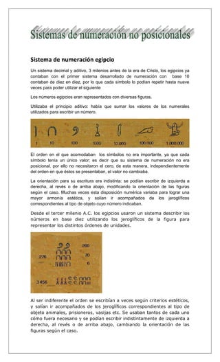 Sistema de numeración egipcio
Un sistema decimal y aditivo, 3 milenios antes de la era de Cristo, los egipcios ya
contaban con el primer sistema desarrollado de numeración con base 10
contaban de diez en diez, por lo que cada símbolo lo podían repetir hasta nueve
veces para poder utilizar el siguiente
Los números egipcios eran representados con diversas figuras.
Utilizaba el principio aditivo: había que sumar los valores de los numerales
utilizados para escribir un número.
El orden en el que acomodaban los símbolos no era importante, ya que cada
símbolo tenía un único valor; es decir que su sistema de numeración no era
posicional, por ello no necesitaron el cero, de esta manera, independientemente
del orden en que éstos se presentaban, el valor no cambiaba.
La orientación para su escritura era indistinta: se podían escribir de izquierda a
derecha, al revés o de arriba abajo, modificando la orientación de las figuras
según el caso. Muchas veces esta disposición numérica variaba para lograr una
mayor armonía estética, y solían ir acompañados de los jeroglíficos
correspondientes al tipo de objeto cuyo número indicaban.
Desde el tercer milenio A.C. los egipcios usaron un sistema describir los
números en base diez utilizando los jeroglíficos de la figura para
representar los distintos órdenes de unidades.
Al ser indiferente el orden se escribían a veces según criterios estéticos,
y solían ir acompañados de los jeroglíficos correspondientes al tipo de
objeto animales, prisioneros, vasijas etc. Se usaban tantos de cada uno
cómo fuera necesario y se podían escribir indistintamente de izquierda a
derecha, al revés o de arriba abajo, cambiando la orientación de las
figuras según el caso.
 