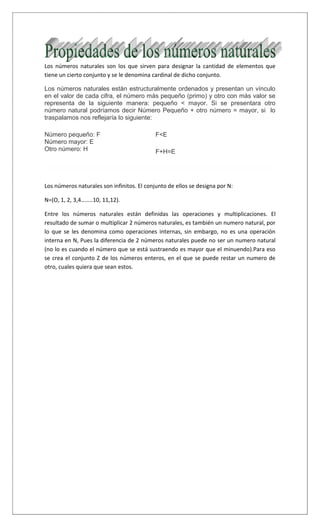 Los números naturales son los que sirven para designar la cantidad de elementos que
tiene un cierto conjunto y se le denomina cardinal de dicho conjunto.
Los números naturales están estructuralmente ordenados y presentan un vínculo
en el valor de cada cifra, el número más pequeño (primo) y otro con más valor se
representa de la siguiente manera: pequeño < mayor. Si se presentara otro
número natural podríamos decir Número Pequeño + otro número = mayor, si lo
traspalamos nos reflejaría lo siguiente:
Número pequeño: F
Número mayor: E
Otro número: H
F<E
F+H=E
Los números naturales son infinitos. El conjunto de ellos se designa por N:
N=(O, 1, 2, 3,4……..10, 11,12).
Entre los números naturales están definidas las operaciones y multiplicaciones. El
resultado de sumar o multiplicar 2 números naturales, es también un numero natural, por
lo que se les denomina como operaciones internas, sin embargo, no es una operación
interna en N, Pues la diferencia de 2 números naturales puede no ser un numero natural
(no lo es cuando el número que se está sustraendo es mayor que el minuendo).Para eso
se crea el conjunto Z de los números enteros, en el que se puede restar un numero de
otro, cuales quiera que sean estos.
 