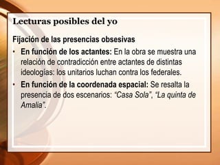 Lecturas posibles del yo
Fijación de las presencias obsesivas
• En función de los actantes: En la obra se muestra una
relación de contradicción entre actantes de distintas
ideologías: los unitarios luchan contra los federales.
• En función de la coordenada espacial: Se resalta la
presencia de dos escenarios: “Casa Sola”, “La quinta de
Amalia”.
 