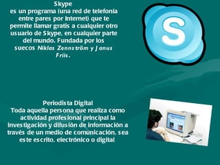 Skype  es un programa (una red de telefonía entre pares por Internet) que te permite llamar gratis a cualquier otro usuario de Skype, en cualquier parte del mundo. Fundada por los suecos  Niklas Zennström y Janus Friis .  Periodista Digital Toda aquella persona que realiza como actividad profesional principal la investigación y difusión de información a través de un medio de comunicación, sea este escrito, electrónico o digital  
