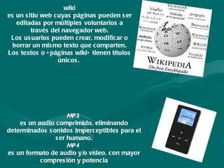 wiki es un sitio web cuyas páginas pueden ser editadas por múltiples voluntarios a través del navegador web. Los usuarios pueden crear, modificar o borrar un mismo texto que comparten. Los textos o «páginas wiki» tienen títulos únicos.  MP3   es un audio comprimido, eliminando determinados sonidos imperceptibles para el ser humano. MP4   es un formato de audio y/o vídeo, con mayor compresión y potencia 