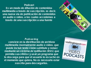 Podcast Es un modo de difusión de contenidos multimedia a través de suscripción, es decir, una nueva vía de publicación de contenidos en audio o vídeo, a los cuales accedemos a través de una suscripción a una fuente  Podcasting   consiste en la distribución de archivos multimedia (normalmente audio o vídeo, que puede incluir texto como subtítulo y notas) mediante un sistema de redifusión (RSS) que permita suscribirse y usar un programa que lo descarga para que el usuario lo escuche en el momento que quiera. No es necesario estar suscrito para descargarlos.  