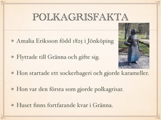 POLKAGRISFAKTA
Amalia Eriksson född 1825 i Jönköping
Flyttade till Gränna och gifte sig.
Hon startade ett sockerbageri och gjorde karameller.
Hon var den första som gjorde polkagrisar.
Huset ﬁnns fortfarande kvar i Gränna.
 