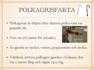 POLKAGRISFAKTA
Polkagrisar är döpta efter dansen polka som var
populär då.
Gris var ett namn för sötsaker.
Är gjorda av socker, vatten, pepparmint och ättika.
Världens största polkagris gjordes i Gränna, den
var 2 meter lång och vägde 2300 kg.
 