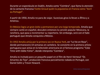 Durante un espectáculo en Dublín, Amalia canta “ Coimbra”,  que llama la atención de la cantante francesa  Yvette Giraud  quién   la populariza en Francia como “ Avril au  Portugal”. A partir de 1950, Amalia no para de viajar. Sucesivas giras la llevan a África y a América.  En México logra un gran éxito y permanece por una larga temporada . Amalia que siempre cantó en español, descubre entonces la canción popular Mexicana, la ranchera, que pasa a incrementar su reportorio. Sin embargo, será con el fado portugués que Amalia conquista a México. En 1952 Amalia actúa por la primera vez en Nueva York , en “La Vie en Rose”, donde permanecerá 14 semanas en cartelera. Se convierte en la primera artista portuguesa que actúa en la televisión americana en el famoso programa  “Coke Time with Eddie Fisher ”, donde interpreta “ Coimbra”.  Amalia es invitada para un pequeño papel en el film de  Henri Verneuil  “Os Amantes do Tejo", producción francesa parcialmente rodada en Portugal, con Daniel  Gélin  y Trevor Howard.  Uma casa portuguesa 