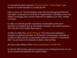 En esta película Amalia interpreta  “Canción del Mar” y “Barco Negro”,  que recorren el mundo apoyadas en  el éxito del film.  Edita su primer LP: “Amalia  Rodrigues  sings  Fado  from  Portugal and Flamenco  from Spain ”, publicado en los EUA por la “Angel Records”. Este álbum nunca será editado en Portugal, pero conocerá ediciones en Inglaterra y en 1957, también en Francia. En 1955, en medio de grandes expectativas, Amalia debuta como actriz dramática en la célebre obra de Julio Dantas "A Severa", una versión romántica de la vida de la mítica  fadista  María Severa.  También en 1955, filma  “ April in Portugal ”,  film enteramente dedicado a Portugal y sus bellezas naturales, en  Technicolor  y Cinemascope. Estrenado en Londres en 1955, este film, en que Amalia interpreta  “Coimbra”  y “Canción del Mar”, fue premiado en los festivales de Berlín y Mar del Plata.  De nuevo viaja a México y filma  “Música de Siempre” con Edith Piaf.  En Abril de 1956, Amalia, actúa por la primera vez en el Olympia de París, en una de las funciones de despedida de  Josephine  Baker.  