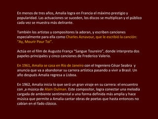 En menos de tres años, Amalia logra en Francia el máximo prestigio y popularidad. Las actuaciones se suceden, los discos se multiplican y el público cada vez se muestra más delirante.  También los artistas y compositores la adoran, y escriben canciones especialmente para ella como  Charles  Aznavour , que le escribió la canción:  “Ay, Mourir Pour Toi”.  Actúa en el film de  Augusto França “Sangue Toureiro ”, donde interpreta dos papeles principales y cinco canciones de  Frederico  Valerio.  En 1961, Amalia se casa en Río de Janeiro  con el Ingeniero  César Seabra  y anuncia que va a abandonar su carrera artística pasando a vivir a Brasil. Un año después Amalia regresa a Lisboa.  En 1962, Amalia inicia lo que será un gran viraje en su carrera: el encuentro con ,a música de  Alain Oulman . Este compositor, logra conectar una melodía cargada de ambiente sentimental a una forma definida más amplia y hace música que permite a Amalia cantar obras de poetas que hasta entonces no cabían en el fado clásico. 