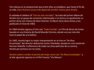 Tan intensa es la comprensión que entre ellos se establece, que hasta el fin de su vida,  Alain  Oulman  nunca más dejará de escribir música para Amalia .  Es editado el célebre LP  “Con las alas cerradas”.  Se trata del primer álbum de Amalia con un grupo de canciones relacionadas a un tema y es igualmente su primer disco con música de Alain  Oulman . El álbum tiene doce temas y fue publicado al inicio de 1963.  En 1964 Amalia regresa al Cine con  "Fado Corrido",  un Film de Brum do Canto basado en una historia de  David Mourão  Ferreira, donde una vez más ella hace el papel de una  fadista.  En 1965, Amalia logra su mejor interpretación en el cine en  "As Ilhas Encantadas " del director debutante  Carlos Vilardebó , basado en una novela de Herman  Melville . A diferencia de todos las otras películas de su carrera, Amalia por primera vez no canta.  Amalia vuelve a recibir el premio de mejor actriz con  "As Ilhas Encantadas "  y al año siguiente aparece en el film francés " Via Macau".  