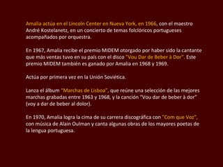 Amalia actúa en el Lincoln Center en Nueva York, en 1966 , con el maestro André  Kostelanetz , en un concierto de temas folclóricos portugueses acompañados por orquestra.  En 1967, Amalia recibe el premio MIDEM otorgado por haber sido la cantante que más ventas tuvo en su país con el disco  " Vou Dar de Beber à Dor".  Este premio MIDEM también es ganado por Amalia en 1968 y 1969.  Actúa por primera vez en la Unión Soviética.  Lanza el álbum  “Marchas de Lisboa”,  que reúne una selección de las mejores marchas grabadas entre 1963 y 1968, y la canción “ Vou dar de beber à dor ” (voy a dar de beber al dolor).  En 1970, Amalia logra la cima de su carrera discográfica con  " Com que Voz ",  con música de Alain  Oulman  y canta algunas obras de los mayores poetas de la lengua portuguesa.  