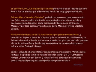 En Enero de 1970, Amalia parte para Roma  para actuar en el Teatro Sistina de Roma. Fue tal el éxito que el fenómeno Amalia se propaga por toda Italia. Edita el álbum “Amalia e  Vinicius ”,  grabado en vivo en su casa y compuesto por fados interpretados por Amalia, acompañados por guitarra y viola, y poemas declamados por el poeta brasileño del bossa nova,  Vinicius de Moraes , y por José  Carlos Ary dos Santos, David Mourão-Ferreira y Natalia Correia.  Al inicio de la década de 1970, Amalia canta por primera vez en  Tokyo , y también en  Japón, a pesar de la lejanía y de ser una cultura tan diferente, su éxito es abrumador. Desde entonces se suceden las giras por ese país, que con ella tanto se identifica y Amalia logra convertirse en un verdadero puente cultural entre Portugal y Japón.  Edita el segundo álbum de folclor acompañado por orquestra, “Amalia canta Portugal II”; publica también  “Oiça lá ó senhor Vinho ” y el LP “Cantigas de Amigos”, donde  Ary dos Santos y Natalia Correia  participan declamando poesía medieval portuguesa acompañada de guitarra y viola.  Barco Negro 