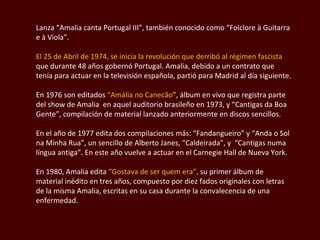 Lanza “Amalia canta Portugal III”, también conocido como “Folclore à Guitarra e à Viola”. El 25 de Abril de 1974, se inicia la revolución que derribó al régimen fascista  que durante 48 años gobernó Portugal. Amalia, debido a un contrato que tenía para actuar en la televisión española, partió para Madrid al día siguiente.  En 1976 son editados  “Amália no Canecão ”, álbum en vivo que registra parte del show de Amalia  en aquel auditorio brasileño en 1973, y “Cantigas da Boa Gente”, compilación de material lanzado anteriormente en discos sencillos. En el año de 1977 edita dos compilaciones más:  “Fandangueiro” y “Anda o Sol na Minha Rua” , un sencillo de Alberto Janes , “Caldeirada”, y  “Cantigas numa língua antiga” . En este año vuelve a actuar en el Carnegie Hall de Nueva York.  En 1980, Amalia edita  “Gostava de ser quem era”,  su primer álbum de material inédito en tres años, compuesto por diez fados originales con letras de la misma Amalia, escritas en su casa durante la convalecencia de una enfermedad.  