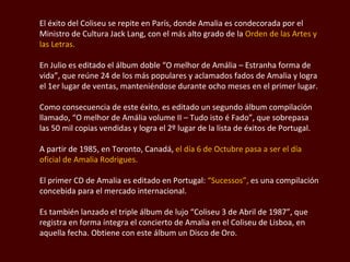 El éxito del Coliseu se repite en París, donde Amalia es condecorada por el Ministro de Cultura Jack Lang, con el más alto grado de la  Orden de las Artes y las Letras. En Julio es editado el álbum doble “ O melhor de Amália – Estranha forma de vida”,  que reúne 24 de los más populares y aclamados fados de Amalia y logra el 1er lugar de ventas, manteniéndose durante ocho meses en el primer lugar.  Como consecuencia de este éxito, es editado un segundo álbum compilación llamado, “O melhor de Amália volume II – Tudo isto é Fado”, que sobrepasa las 50 mil copias vendidas y logra el 2º lugar de la lista de éxitos de Portugal.  A partir de 1985, en Toronto, Canadá,  el día 6 de Octubre pasa a ser el día oficial de Amalia  Rodrigues.  El primer CD de Amalia es editado en Portugal:  “Sucessos”,  es una compilación concebida para el mercado internacional.  Es también lanzado el triple álbum de lujo “Coliseu 3 de Abril de 1987”, que registra en forma íntegra el concierto de Amalia en el Coliseu de Lisboa, en aquella fecha. Obtiene con este álbum un Disco de Oro.  