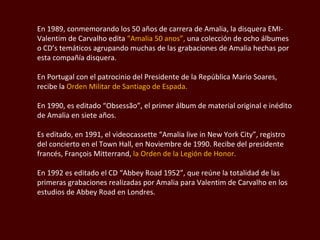 En 1989, conmemorando los 50 años de carrera de Amalia, la disquera EMI- Valentim  de Carvalho edita  “Amalia 50 anos”,  una colección de ocho álbumes o CD’s temáticos agrupando muchas de las grabaciones de Amalia hechas por esta compañía disquera.  En Portugal con el patrocinio del Presidente de la República Mario Soares, recibe la  Orden Militar de Santiago de Espada.  En 1990, es editado “Obsessão”, el primer álbum de material original e inédito de Amalia en siete años. Es editado, en 1991, el  videocassette  “Amalia  live in New York City ”, registro del concierto en el Town Hall, en Noviembre de 1990. Recibe del presidente francés , François Mitterrand ,  la Orden de la Legión de Honor.  En 1992 es editado el CD “Abbey Road 1952”, que reúne la totalidad de las primeras grabaciones realizadas por Amalia para  Valentim  de Carvalho en los estudios de Abbey Road en Londres.  
