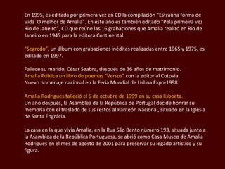 En 1995, es editada por primera vez en CD la  compilación “Estranha forma de Vida  O melhor de Amalia” . En este año es también editado  “Pela primeira  vez  Rio de Janeiro”, CD que reúne las 16 grabaciones que Amalia realizó en Rio de Janeiro en 1945 para la editora Continental.  “ Segredo” ,  un álbum con grabaciones inéditas realizadas entre 1965 y 1975, es editado en 1997.  Fallece su marido,  César Seabra , después de 36 años de matrimonio.  Amalia Publica un libro de poemas “Versos”  con la editorial  Cotovia.  Nuevo homenaje nacional en la Feria Mundial de Lisboa Expo-1998. Amalia Rodrigues  falleció el 6 de octubre de 1999 en su casa lisboeta.  Un año después, la Asamblea de la República de Portugal decide honrar su memoria con el traslado de sus restos al Panteón Nacional, situado en la Iglesia de Santa  Engrácia . La casa en la que vivía Amalia, en la  Rua São Bento  número 193, situada junto a la Asamblea de la República Portuguesa, se abrió como Casa Museo de  Amalia Rodrigues  en el mes de agosto de 2001 para preservar su legado artístico y su figura. 