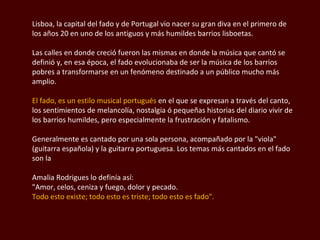 Lisboa, la capital del fado y de Portugal vio nacer su gran diva en el primero de los años 20 en uno de los antiguos y más humildes barrios lisboetas.  Las calles en donde creció fueron las mismas en donde la música que cantó se definió y, en esa época, el fado evolucionaba de ser la música de los barrios pobres a transformarse en un fenómeno destinado a un público mucho más amplio. El fado, es un estilo musical portugués  en el que se expresan a través del canto, los sentimientos de melancolía, nostalgia ó pequeñas historias del diario vivir de los barrios humildes, pero especialmente la frustración y fatalismo. Generalmente es cantado por una sola persona, acompañado por la "viola" (guitarra española) y la guitarra portuguesa. Los temas más cantados en el fado son la Amalia  Rodrigues  lo definía así: "Amor, celos, ceniza y fuego, dolor y pecado. Todo esto existe; todo esto es triste; todo esto es fado". 