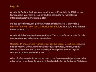 Biografía Amalia da  Piedade Rodrigues  nace en Lisboa, el 23 de julio de 1920, en una familia pobre y numerosa, que venía de la población de  Beira Baixa  e intentaba buscar suerte en la capital.  Pasado poco tiempo, sus padres tuvieron que regresar a la provincia, y  dejaron a Amalia a vivir con sus abuelos maternos , cuando solo tenía catorce meses de edad. Amalia inicia la escuela primaria en Lisboa. Y es en una fiesta de esta Escuela cuando canta por primera vez en público. Hasta los 14 años, Amalia regresa a vivir con sus padres y sus hermanos , que habían vuelto a Lisboa. En condiciones de gran pobreza, Amalia, que mal conoce a su familia, siente dificultades para integrarse y nunca deja de sentirse un poco como una intrusa.  A los 15 años, Amalia, junto con su madre y su hermana trabajan durante dos años como vendedoras de fruta en la localidad de Cais da Rocha, en Alcántara.  